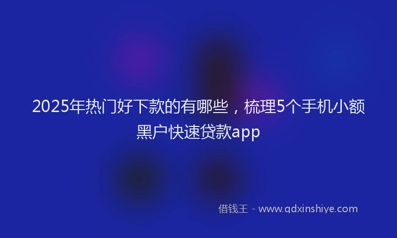 2025年热门好下款的有哪些，梳理5个手机小额黑户快速贷款app