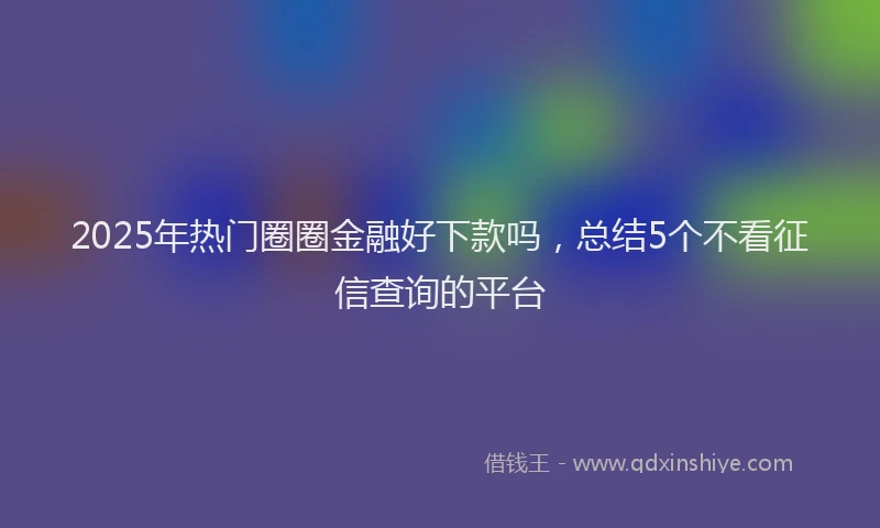 2025年热门圈圈金融好下款吗，总结5个不看征信查询的平台