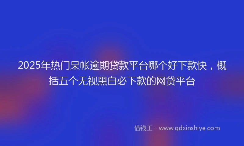 2025年热门呆帐逾期贷款平台哪个好下款快，概括五个无视黑白必下款的网贷平台