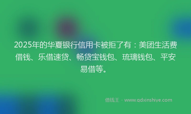 2025年的华夏银行信用卡被拒了有：美团生活费借钱、乐借速贷、畅贷宝钱包、琉璃钱包、平安易借等。