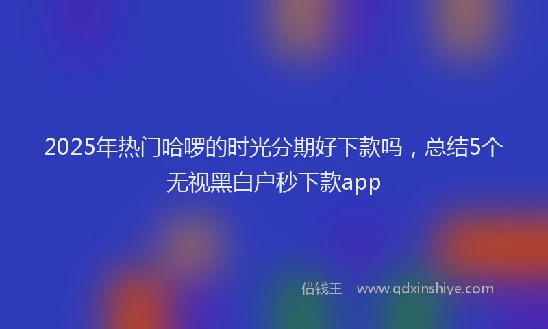 2025年热门哈啰的时光分期好下款吗，总结5个无视黑白户秒下款app