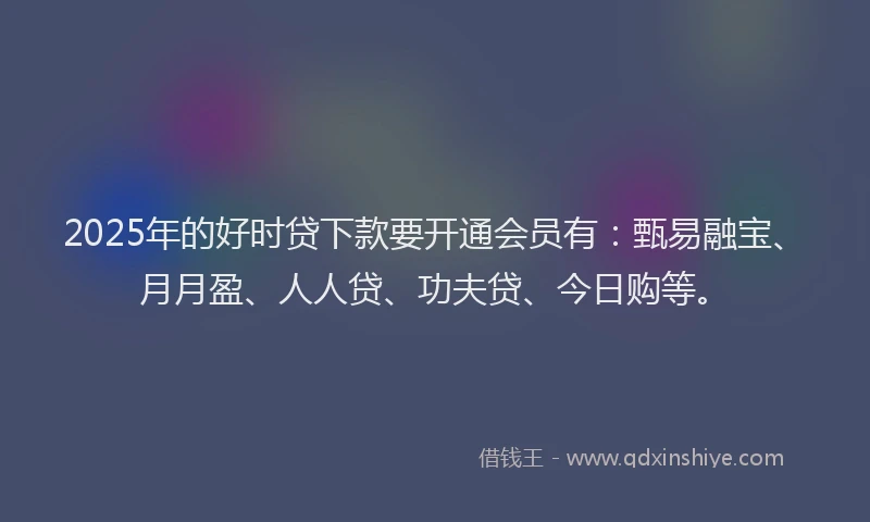2025年的好时贷下款要开通会员有：甄易融宝、月月盈、人人贷、功夫贷、今日购等。