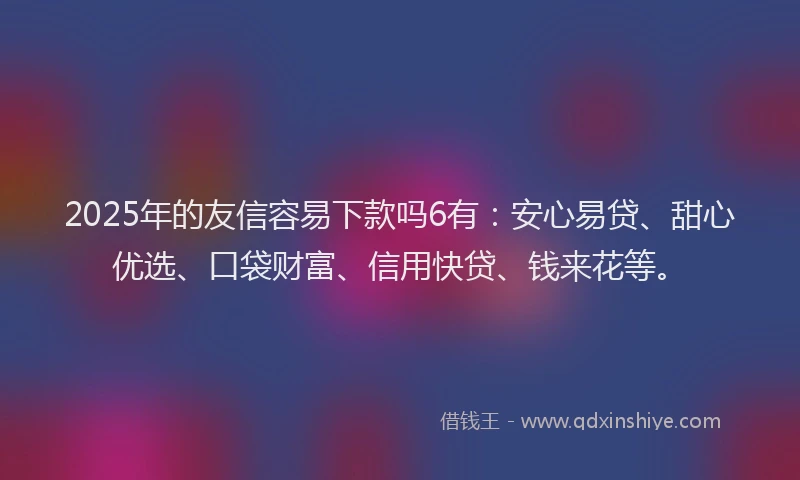 2025年的友信容易下款吗6有：安心易贷、甜心优选、口袋财富、信用快贷、钱来花等。