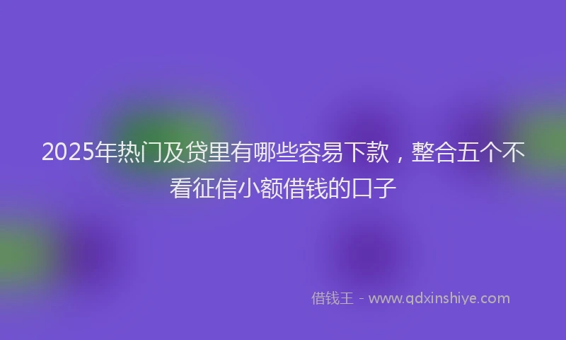 2025年热门及贷里有哪些容易下款，整合五个不看征信小额借钱的口子