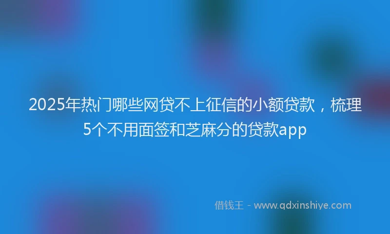2025年热门哪些网贷不上征信的小额贷款，梳理5个不用面签和芝麻分的贷款app