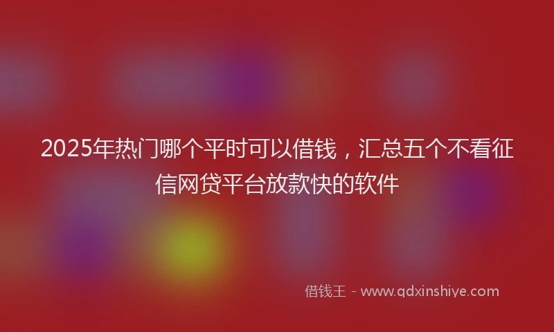 2025年热门哪个平时可以借钱，汇总五个不看征信网贷平台放款快的软件