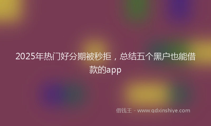 2025年热门好分期被秒拒，总结五个黑户也能借款的app