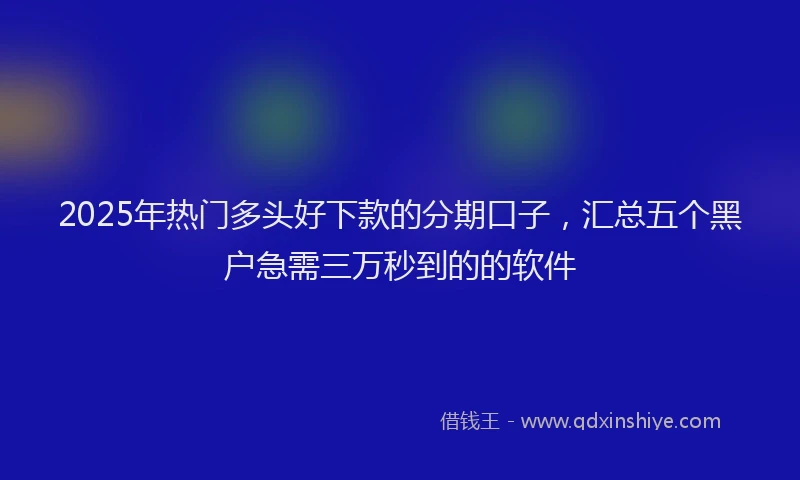 2025年热门多头好下款的分期口子，汇总五个黑户急需三万秒到的的软件