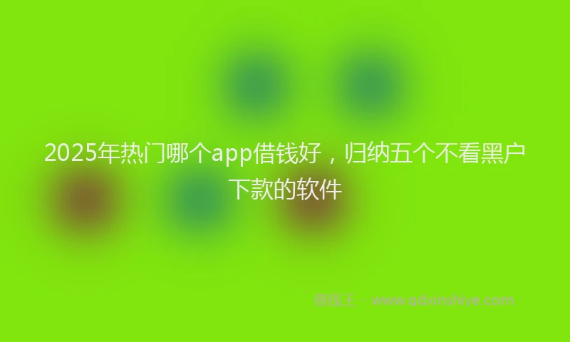 2025年热门哪个app借钱好，归纳五个不看黑户下款的软件