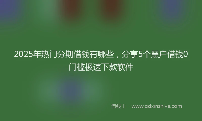2025年热门分期借钱有哪些，分享5个黑户借钱0门槛极速下款软件