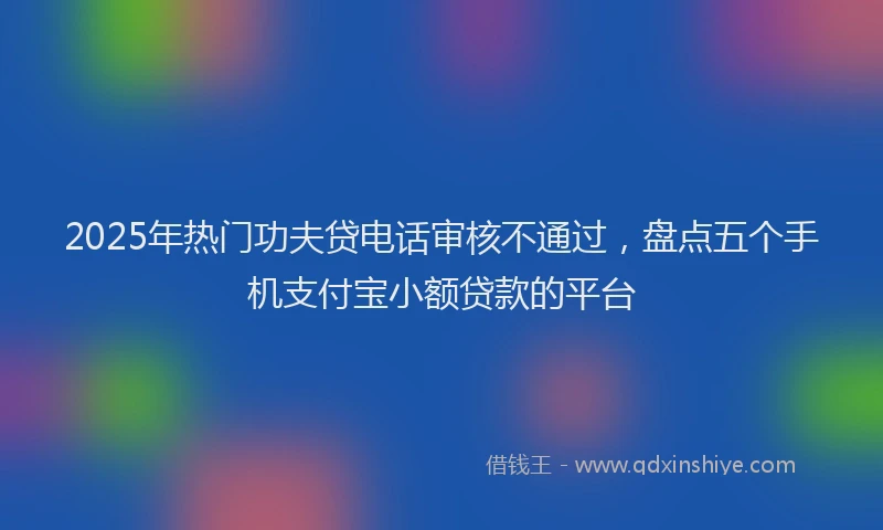 2025年热门功夫贷电话审核不通过，盘点五个手机支付宝小额贷款的平台