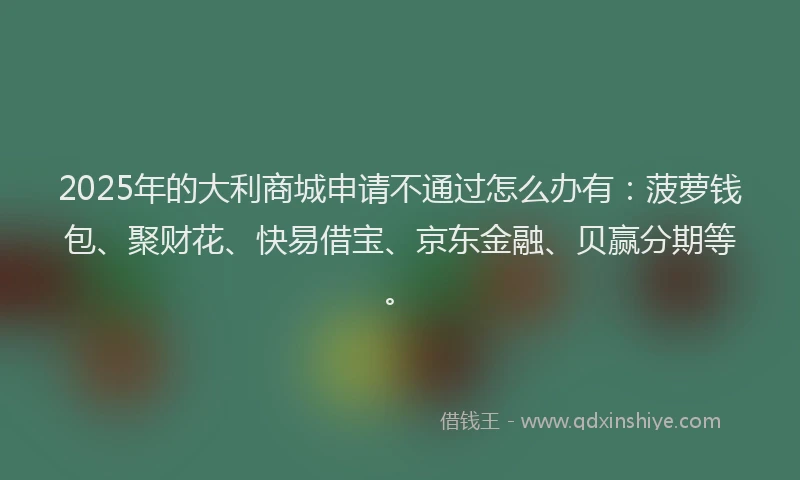 2025年的大利商城申请不通过怎么办有：菠萝钱包、聚财花、快易借宝、京东金融、贝赢分期等。