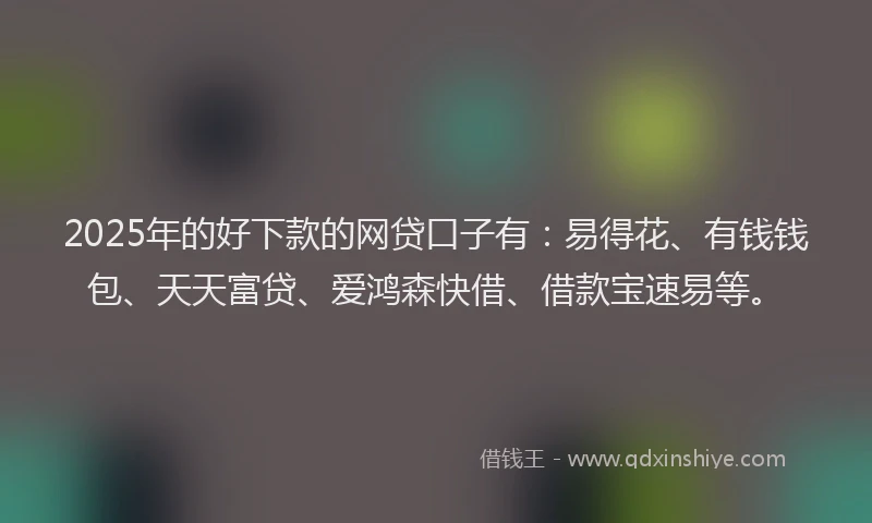 2025年的好下款的网贷口子有：易得花、有钱钱包、天天富贷、爱鸿森快借、借款宝速易等。