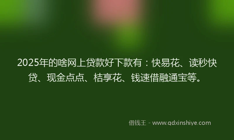 2025年的啥网上贷款好下款有：快易花、读秒快贷、现金点点、桔享花、钱速借融通宝等。
