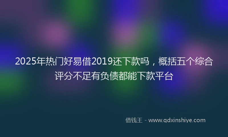 2025年热门好易借2019还下款吗，概括五个综合评分不足有负债都能下款平台