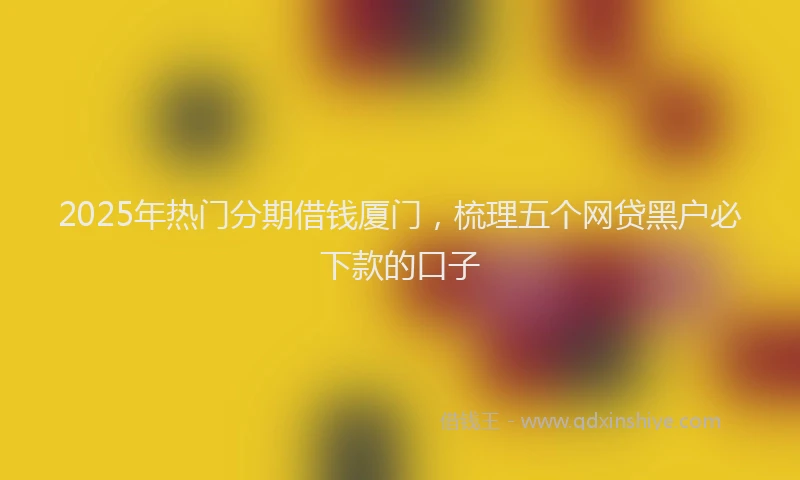 2025年热门分期借钱厦门，梳理五个网贷黑户必下款的口子