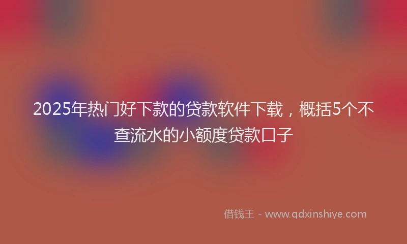 2025年热门好下款的贷款软件下载，概括5个不查流水的小额度贷款口子