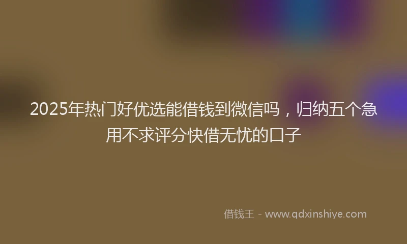 2025年热门好优选能借钱到微信吗，归纳五个急用不求评分快借无忧的口子