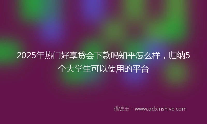 2025年热门好享贷会下款吗知乎怎么样，归纳5个大学生可以使用的平台