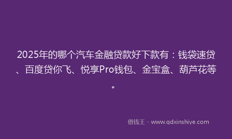 2025年的哪个汽车金融贷款好下款有：钱袋速贷、百度贷你飞、悦享Pro钱包、金宝盒、葫芦花等。