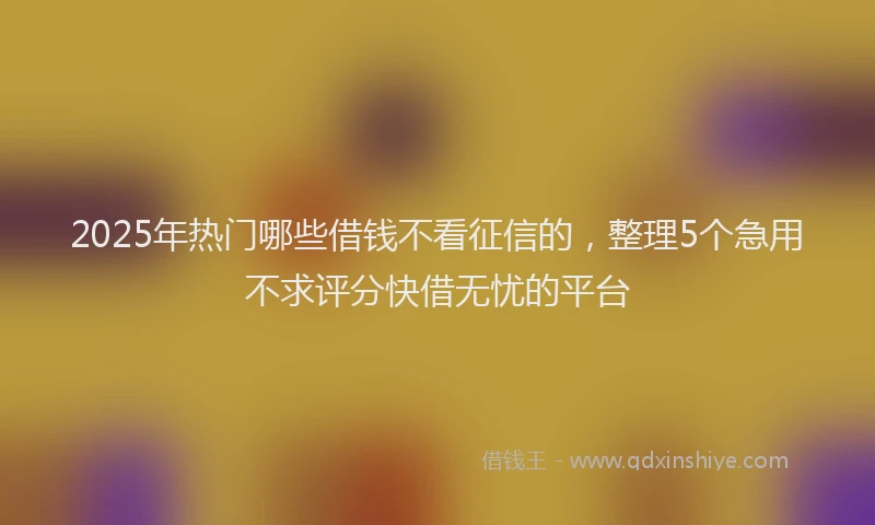 2025年热门哪些借钱不看征信的，整理5个急用不求评分快借无忧的平台