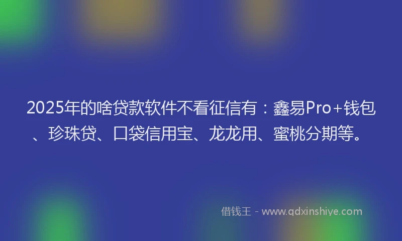 2025年的啥贷款软件不看征信有：鑫易Pro+钱包、珍珠贷、口袋信用宝、龙龙用、蜜桃分期等。