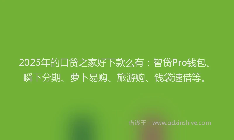 2025年的口贷之家好下款么有：智贷Pro钱包、瞬下分期、萝卜易购、旅游购、钱袋速借等。