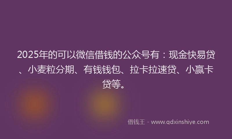 2025年的可以微信借钱的公众号有：现金快易贷、小麦粒分期、有钱钱包、拉卡拉速贷、小赢卡贷等。