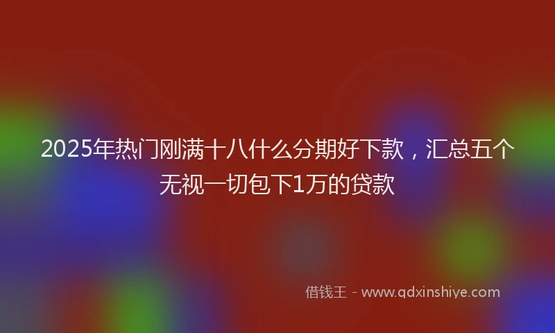 2025年热门刚满十八什么分期好下款，汇总五个无视一切包下1万的贷款