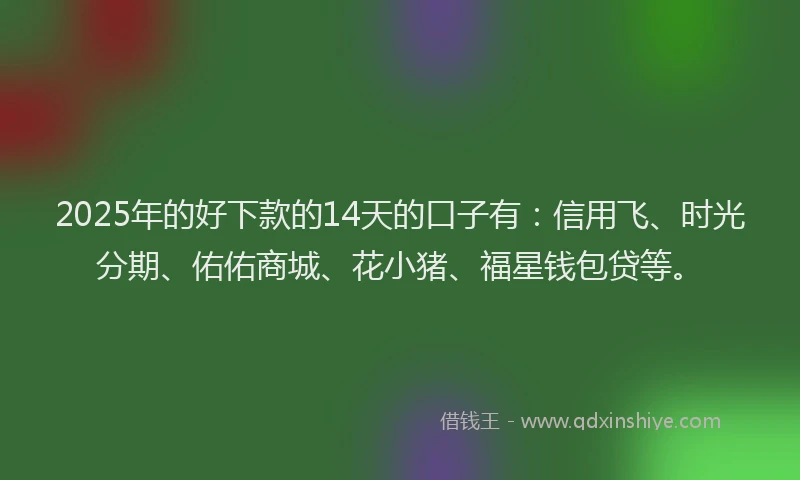 2025年的好下款的14天的口子有：信用飞、时光分期、佑佑商城、花小猪、福星钱包贷等。