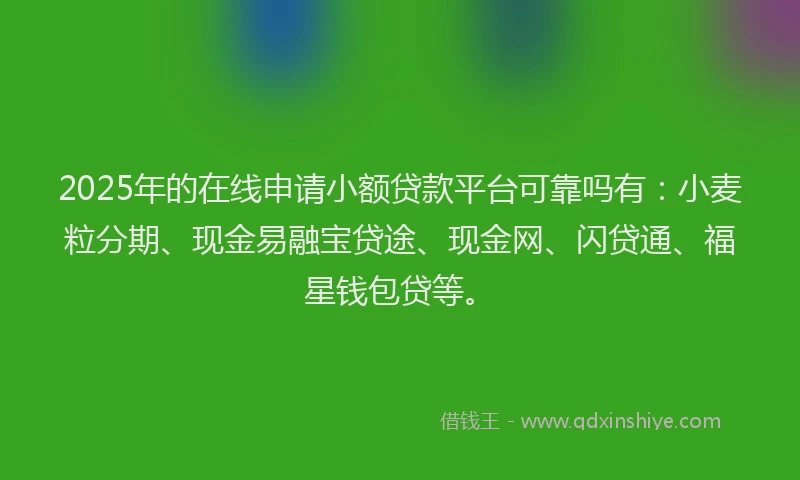 2025年的在线申请小额贷款平台可靠吗有：小麦粒分期、现金易融宝贷途、现金网、闪贷通、福星钱包贷等。
