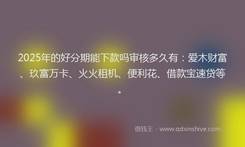 2025年的好分期能下款吗审核多久有：爱木财富、玖富万卡、火火租机、便利花、借款宝速贷等。