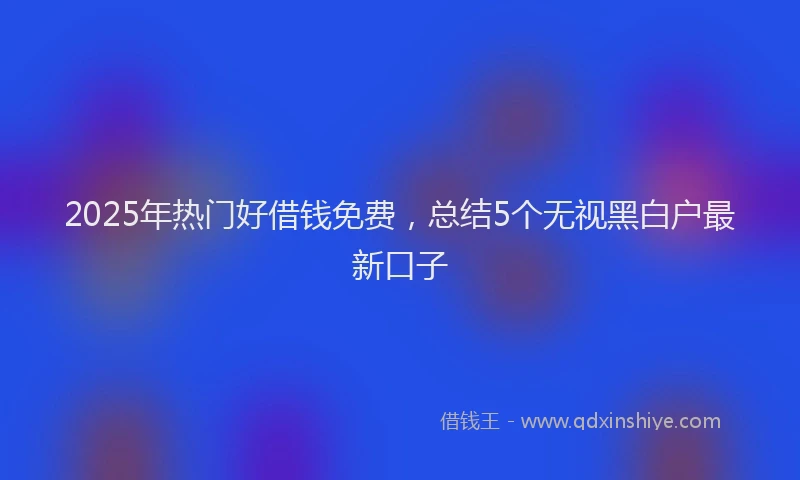 2025年热门好借钱免费，总结5个无视黑白户最新口子