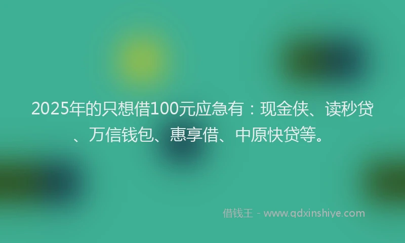 2025年的只想借100元应急有：现金侠、读秒贷、万信钱包、惠享借、中原快贷等。