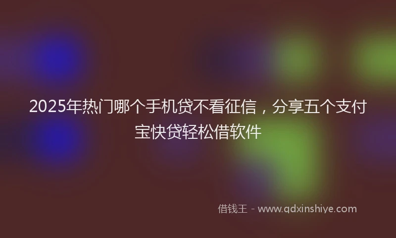 2025年热门哪个手机贷不看征信，分享五个支付宝快贷轻松借软件