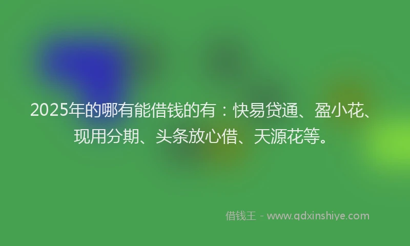 2025年的哪有能借钱的有：快易贷通、盈小花、现用分期、头条放心借、天源花等。