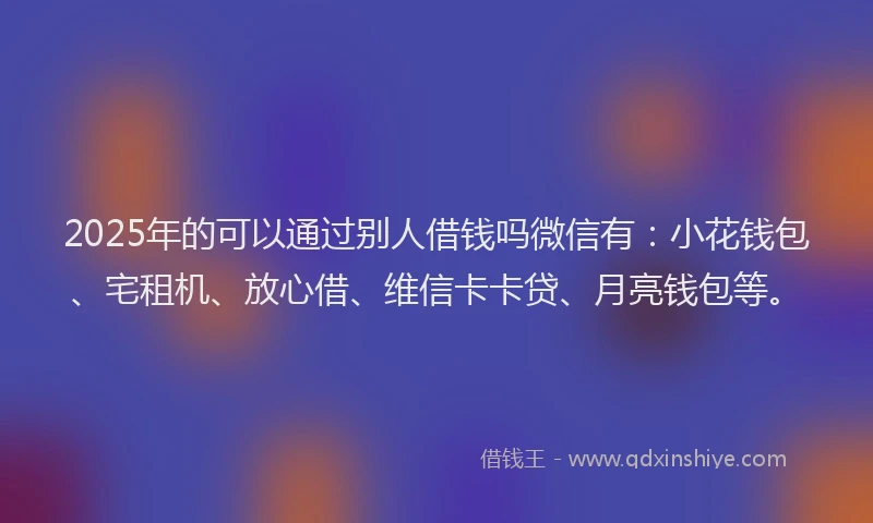 2025年的可以通过别人借钱吗微信有：小花钱包、宅租机、放心借、维信卡卡贷、月亮钱包等。
