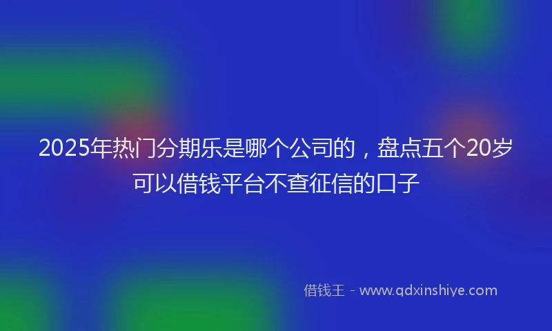 2025年热门分期乐是哪个公司的，盘点五个20岁可以借钱平台不查征信的口子