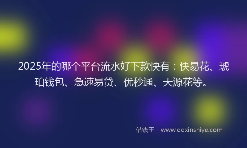 2025年的哪个平台流水好下款快有：快易花、琥珀钱包、急速易贷、优秒通、天源花等。