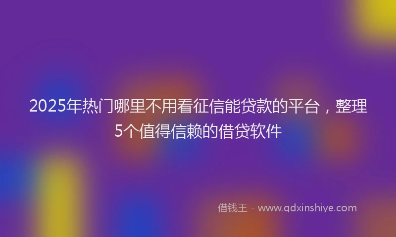 2025年热门哪里不用看征信能贷款的平台，整理5个值得信赖的借贷软件