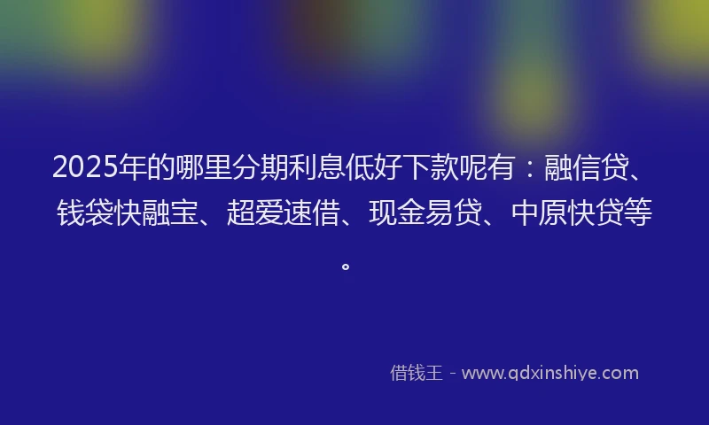 2025年的哪里分期利息低好下款呢有：融信贷、钱袋快融宝、超爱速借、现金易贷、中原快贷等。