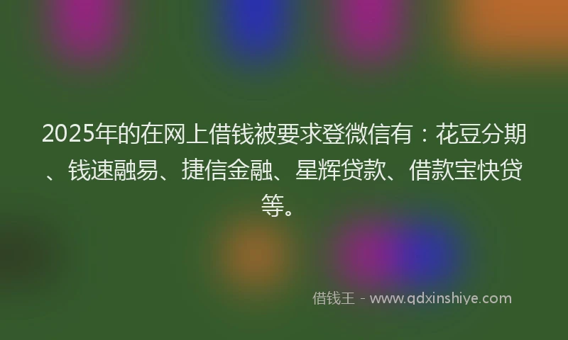 2025年的在网上借钱被要求登微信有：花豆分期、钱速融易、捷信金融、星辉贷款、借款宝快贷等。