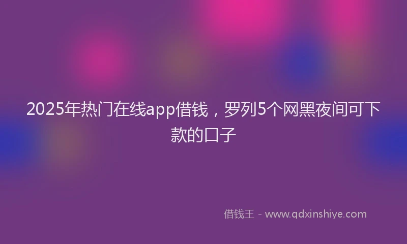 2025年热门在线app借钱，罗列5个网黑夜间可下款的口子