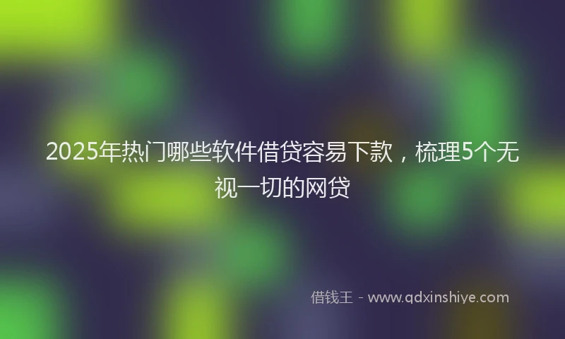 2025年热门哪些软件借贷容易下款，梳理5个无视一切的网贷