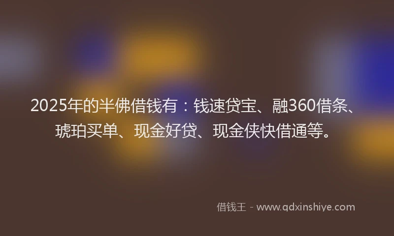 2025年的半佛借钱有：钱速贷宝、融360借条、琥珀买单、现金好贷、现金侠快借通等。
