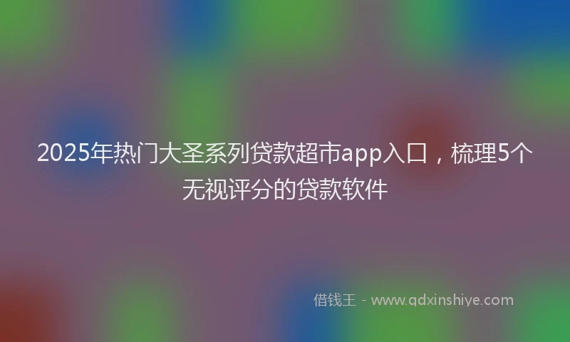 2025年热门大圣系列贷款超市app入口，梳理5个无视评分的贷款软件