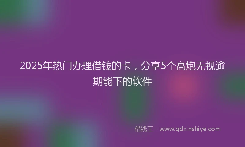 2025年热门办理借钱的卡，分享5个高炮无视逾期能下的软件