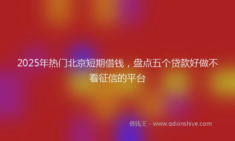 2025年热门北京短期借钱，盘点五个贷款好做不看征信的平台