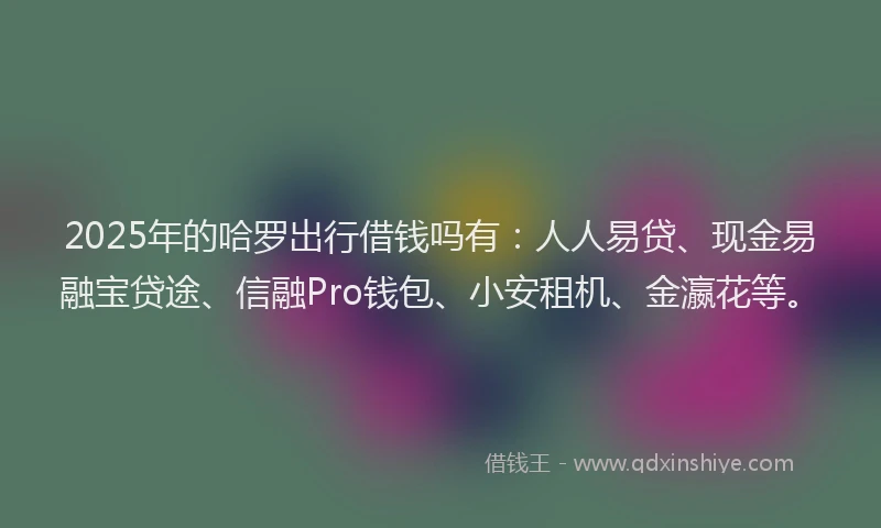 2025年的哈罗出行借钱吗有：人人易贷、现金易融宝贷途、信融Pro钱包、小安租机、金瀛花等。