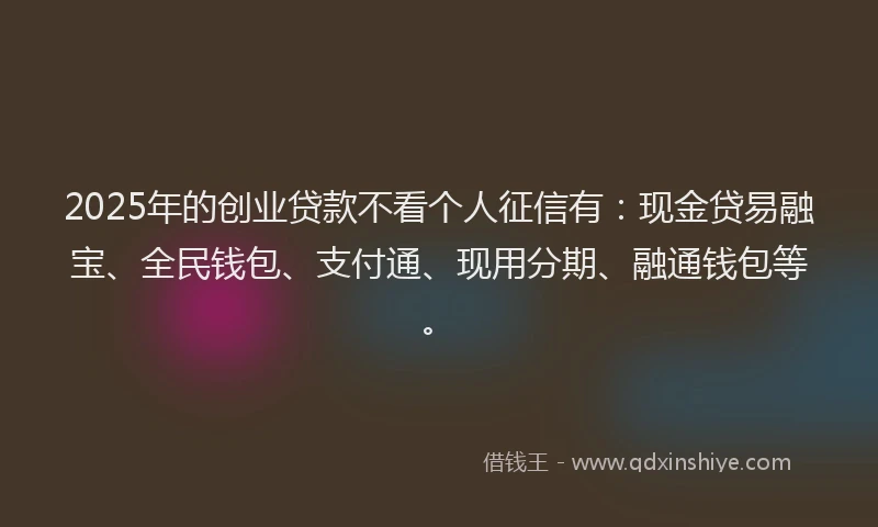 2025年的创业贷款不看个人征信有：现金贷易融宝、全民钱包、支付通、现用分期、融通钱包等。